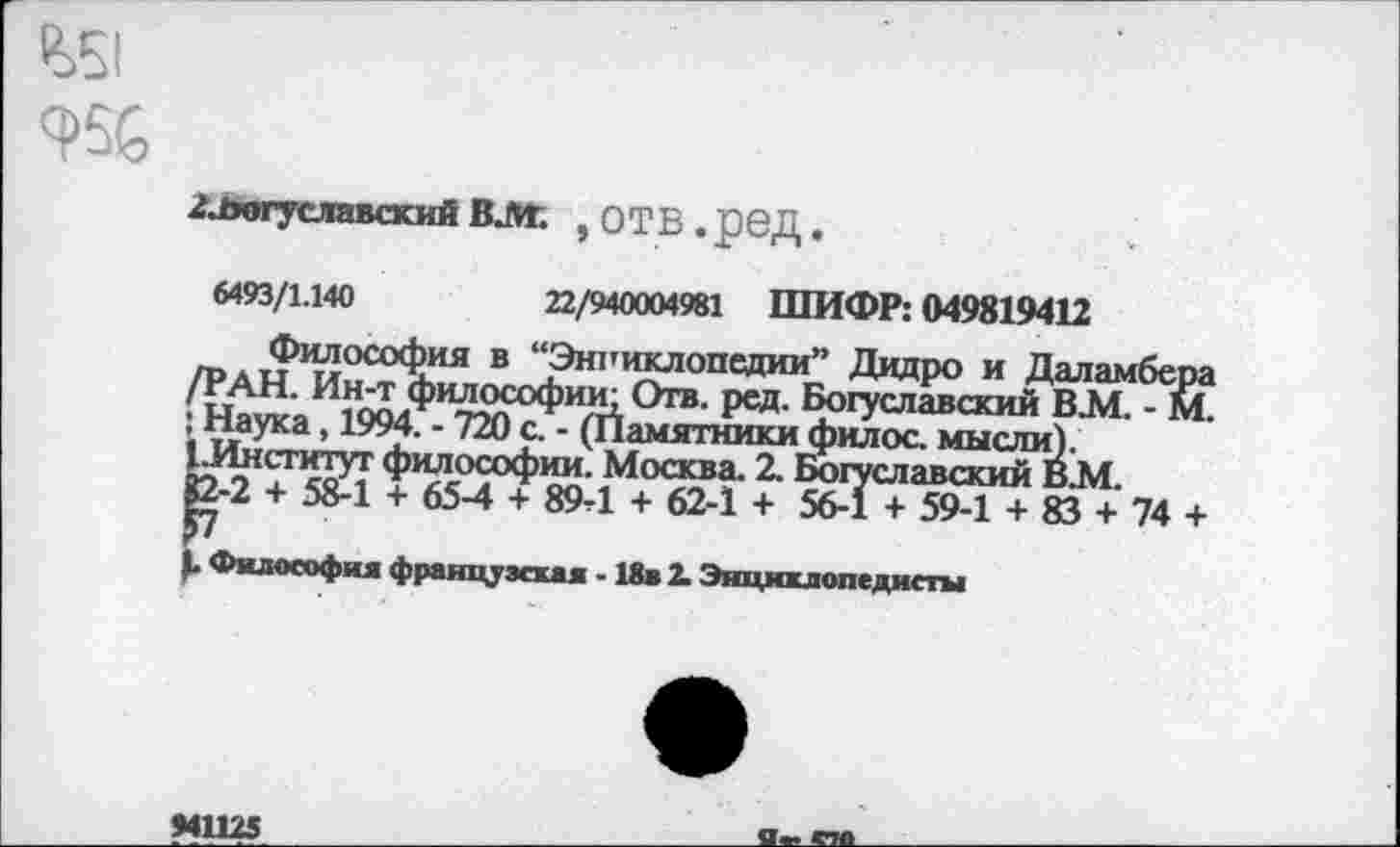 ﻿ЛвогуславскийВЛГ. ,ОТВ.рвД.
6493/1.140	22/940004981 ШИФР: 049819412
Философия в “Энриклопедии” Дидро и Даламбера /РАН. Ин-т философии; Отв. ред. Богуславский BJ4. - м. ; Наука, 1994. - 720 с. - (Памятники филос. мысли). 1.Институт философии. Москва. 2. Богуславский В.М. 82-2 + 58-1 + 65-4 + 89-1 + 62-1 + 56-1 + 59-1 + 83 + 74 +
1. Философия французская • 18в 2. Энциклопедисты